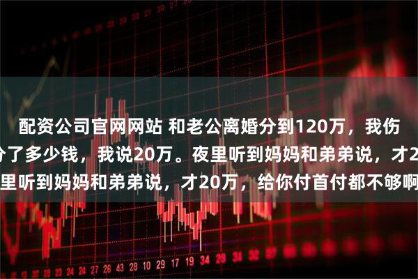 配资公司官网网站 和老公离婚分到120万,我伤心的回娘家,妈妈问我分了多少钱,我说20万。夜里听到妈妈和弟弟说,才20万,给你付首付都不够啊
